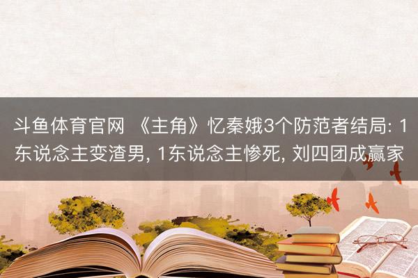 斗鱼体育官网 《主角》忆秦娥3个防范者结局: 1东说念主变渣男, 1东说念主惨死, 刘四团成赢家