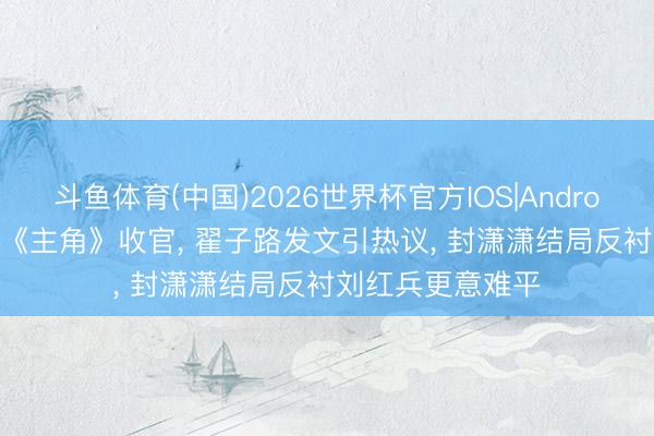 斗鱼体育(中国)2026世界杯官方IOS|Android手机app下载 《主角》收官, 翟子路发文引热议, 封潇潇结局反衬刘红兵更意难平