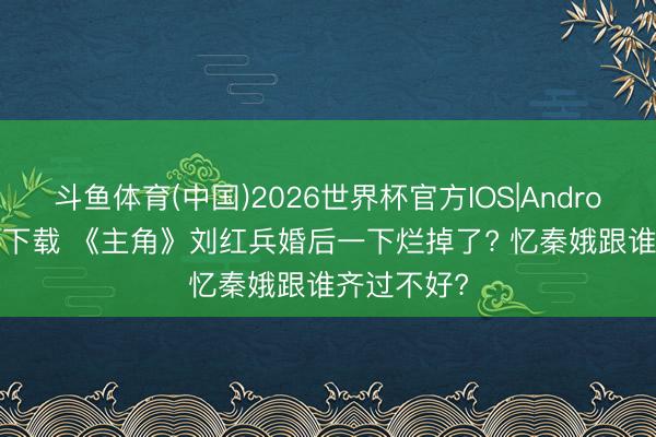 斗鱼体育(中国)2026世界杯官方IOS|Android手机app下载 《主角》刘红兵婚后一下烂掉了? 忆秦娥跟谁齐过不好?