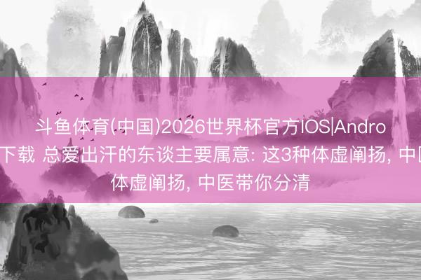 斗鱼体育(中国)2026世界杯官方IOS|Android手机app下载 总爱出汗的东谈主要属意: 这3种体虚阐扬， 中医带你分清