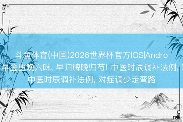 斗鱼体育(中国)2026世界杯官方IOS|Android手机app下载 早金匮晚六味， 早归脾晚归芍! 中医时辰调补法例， 对症调少走弯路