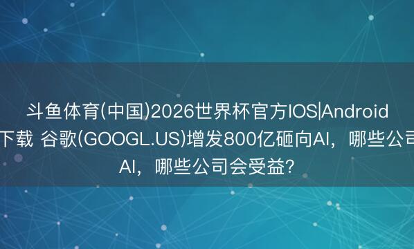 斗鱼体育(中国)2026世界杯官方IOS|Android手机app下载 谷歌(GOOGL.US)增发800亿砸向AI，哪些公司会受益？