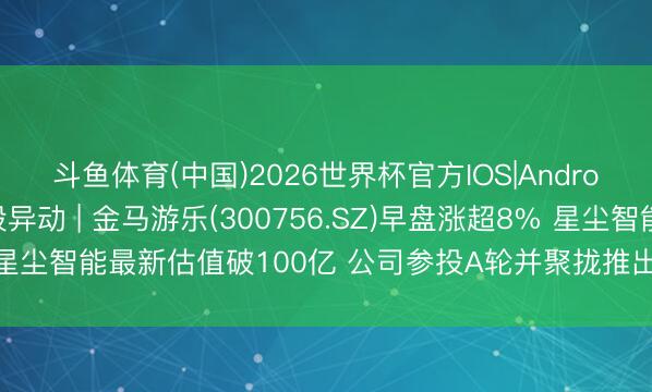 斗鱼体育(中国)2026世界杯官方IOS|Android手机app下载 A股异动 | 金马游乐(300756.SZ)早盘涨超8% 星尘智能最新估值破100亿 公司参投A轮并聚拢推出文旅娱乐机器东谈主