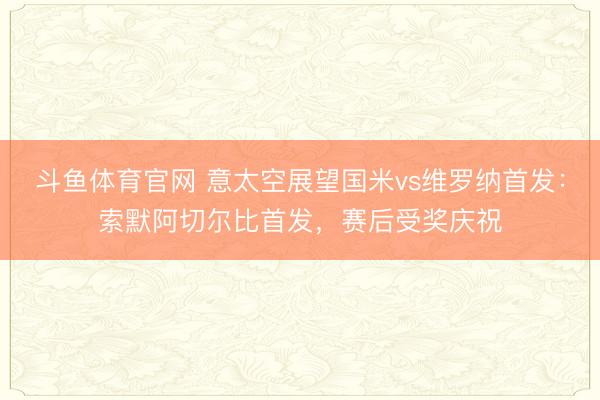 斗鱼体育官网 意太空展望国米vs维罗纳首发：索默阿切尔比首发，赛后受奖庆祝