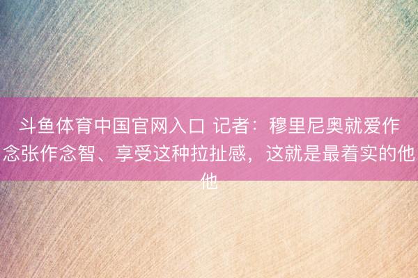 斗鱼体育中国官网入口 记者：穆里尼奥就爱作念张作念智、享受这种拉扯感，这就是最着实的他
