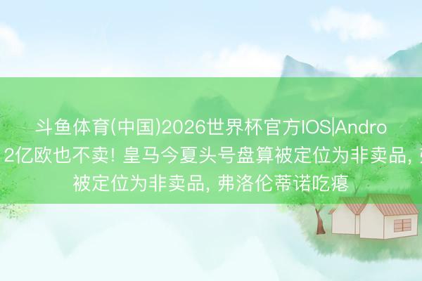 斗鱼体育(中国)2026世界杯官方IOS|Android手机app下载 2亿欧也不卖! 皇马今夏头号盘算被定位为非卖品， 弗洛伦蒂诺吃瘪