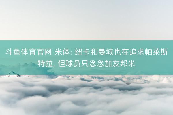 斗鱼体育官网 米体: 纽卡和曼城也在追求帕莱斯特拉， 但球员只念念加友邦米