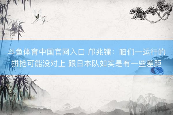 斗鱼体育中国官网入口 邝兆镭：咱们一运行的拼抢可能没对上 跟日本