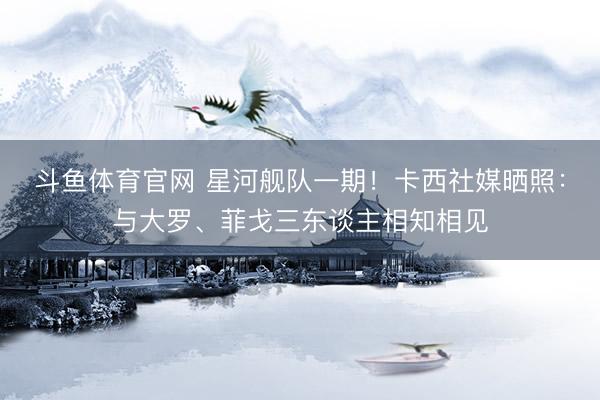 斗鱼体育官网 星河舰队一期！卡西社媒晒照：与大罗、菲戈三东谈主相