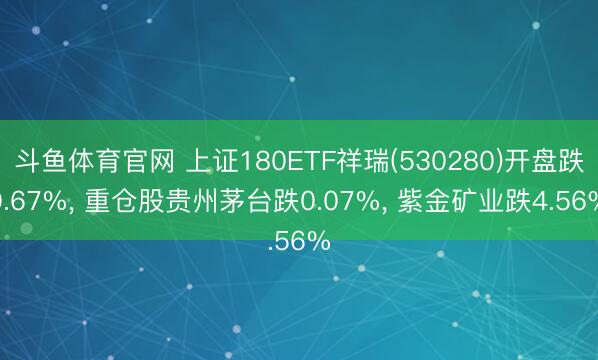 斗鱼体育官网 上证180ETF祥瑞(530280)开盘跌0.67%， 重仓股贵州茅台跌0.07%， 紫金矿业跌4.56%