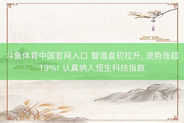 斗鱼体育中国官网入口 智谱盘初拉升， 逆势涨超13%! 认真纳入恒生科技指数
