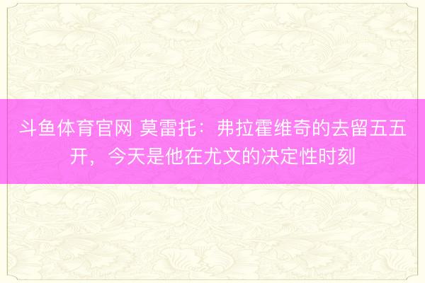 斗鱼体育官网 莫雷托：弗拉霍维奇的去留五五开，今天是他在尤文的决定性时刻