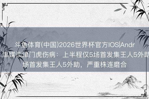 斗鱼体育(中国)2026世界杯官方IOS|Android手机app下载 津媒谈津门虎伤病：上半程仅5场首发集王人5外助，严重株连磨合