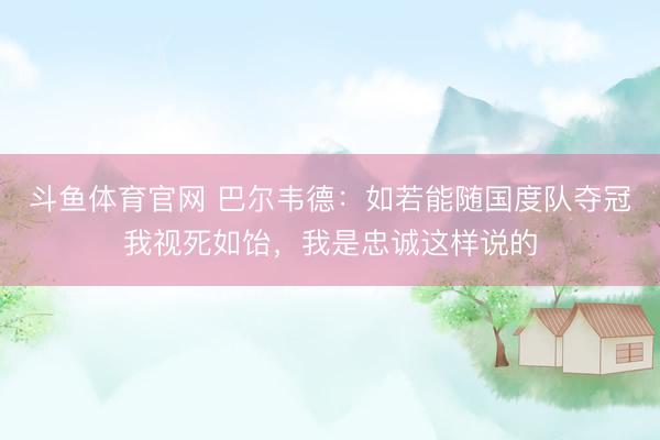 斗鱼体育官网 巴尔韦德：如若能随国度队夺冠我视死如饴，我是忠诚这样说的