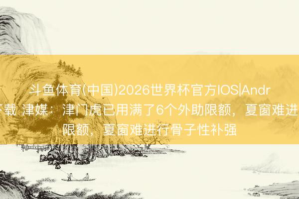 斗鱼体育(中国)2026世界杯官方IOS|Android手机app下载 津媒：津门虎已用满了6个外助限额，夏窗难进行骨子性补强