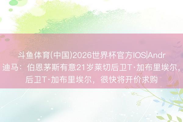 斗鱼体育(中国)2026世界杯官方IOS|Android手机app下载 迪马：伯恩茅斯有意21岁莱切后卫T·加布里埃尔，很快将开价求购