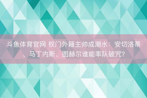 斗鱼体育官网 权门外籍主帅成潮水：安切洛蒂、马丁内斯、图赫尔谁能率队破咒？