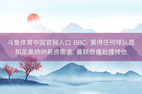 斗鱼体育中国官网入口 BBC: 莫得任何球队愿知足奥纳纳薪资需求， 曼联很难处理掉他