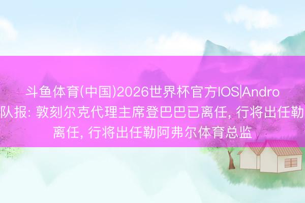 斗鱼体育(中国)2026世界杯官方IOS|Android手机app下载 队报: 敦刻尔克代理主席登巴巴已离任， 行将出任勒阿弗尔体育总监