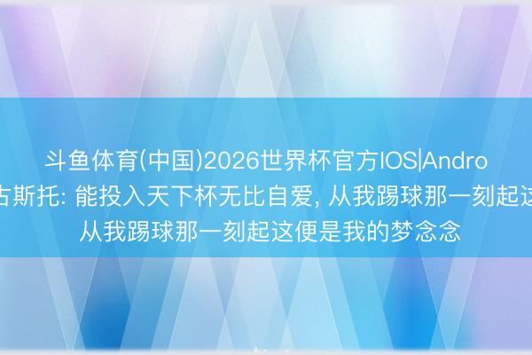 斗鱼体育(中国)2026世界杯官方IOS|Android手机app下载 古斯托: 能投入天下杯无比自爱， 从我踢球那一刻起这便是我的梦念念