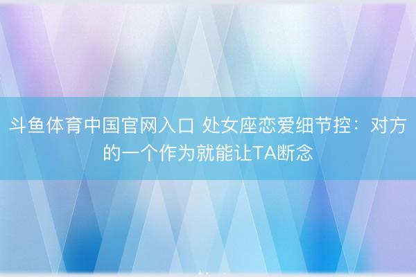 斗鱼体育中国官网入口 处女座恋爱细节控：对方的一个作为就能让TA断念