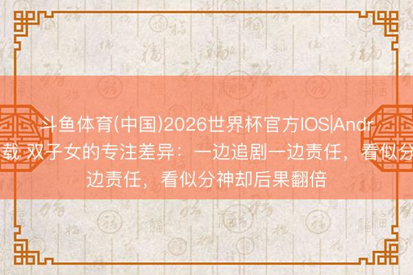 斗鱼体育(中国)2026世界杯官方IOS|Android手机app下载 双子女的专注差异：一边追剧一边责任，看似分神却后果翻倍
