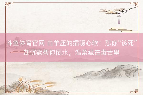 斗鱼体育官网 白羊座的插嗫心软：怼你“该死”却沉默帮你倒水，温柔藏在毒舌里