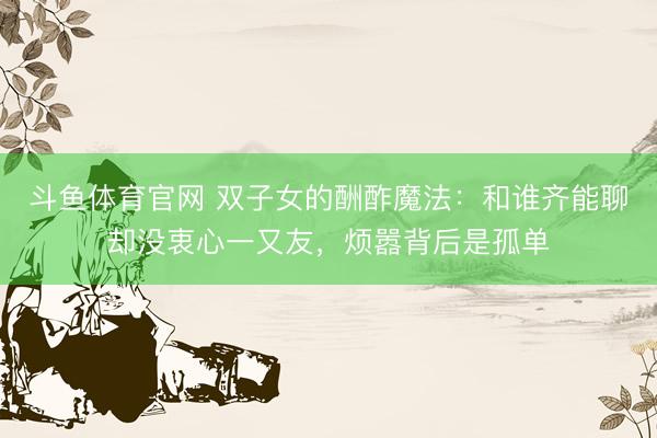 斗鱼体育官网 双子女的酬酢魔法：和谁齐能聊却没衷心一又友，烦嚣背后是孤单