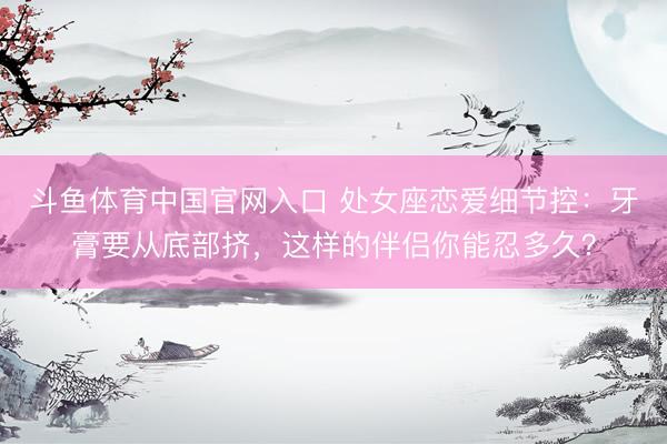 斗鱼体育中国官网入口 处女座恋爱细节控：牙膏要从底部挤，这样的伴侣你能忍多久？