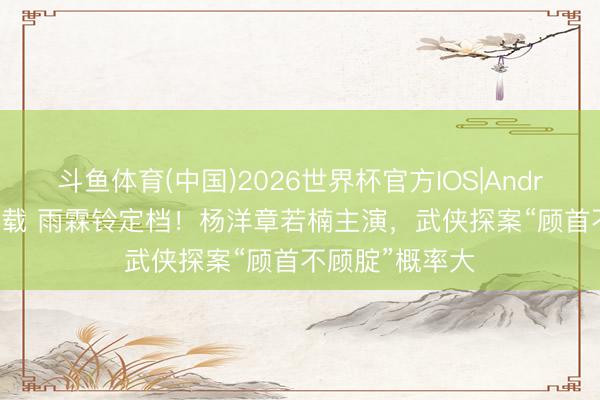 斗鱼体育(中国)2026世界杯官方IOS|Android手机app下载 雨霖铃定档！杨洋章若楠主演，武侠探案“顾首不顾腚”概率大