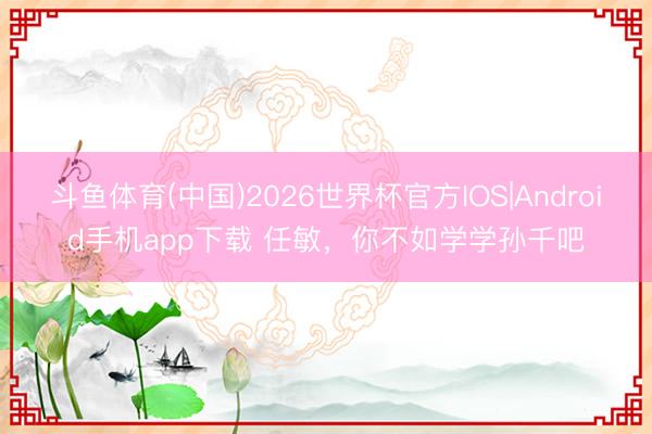 斗鱼体育(中国)2026世界杯官方IOS|Android手机app下载 任敏，你不如学学孙千吧
