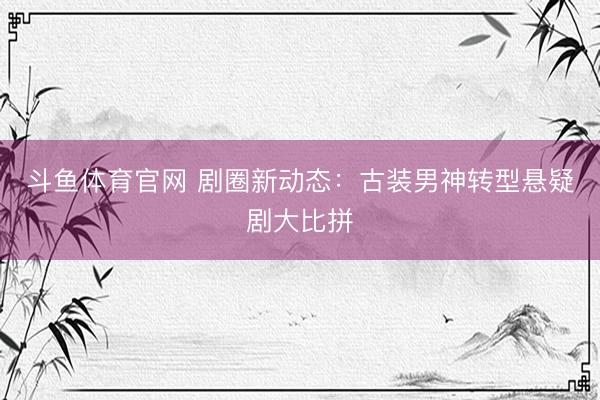 斗鱼体育官网 剧圈新动态：古装男神转型悬疑剧大比拼