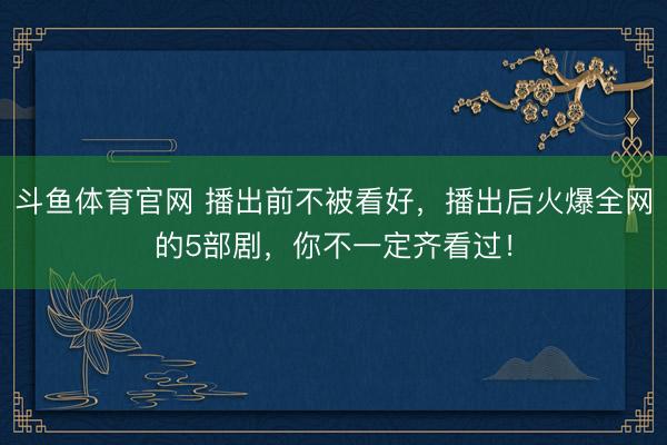 斗鱼体育官网 播出前不被看好，播出后火爆全网的5部剧，你不一定齐看过！