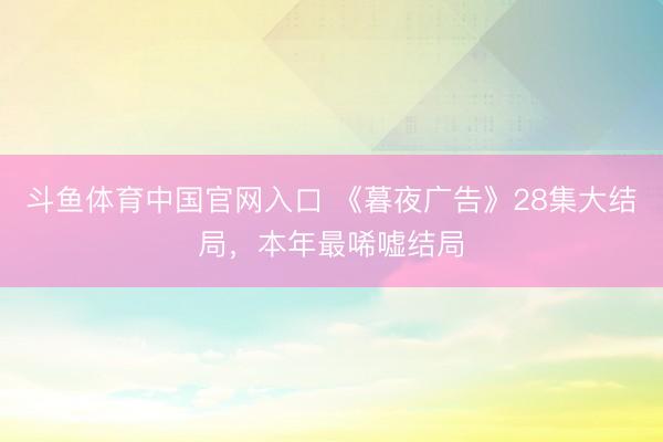 斗鱼体育中国官网入口 《暮夜广告》28集大结局，本年最唏嘘结局