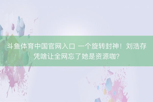 斗鱼体育中国官网入口 一个旋转封神！刘浩存凭啥让全网忘了她是资源咖？