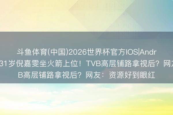 斗鱼体育(中国)2026世界杯官方IOS|Android手机app下载 31岁倪嘉雯坐火箭上位！TVB高层铺路拿视后？网友：资源好到眼红