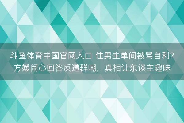 斗鱼体育中国官网入口 住男生单间被骂自利？方媛闹心回答反遭群嘲，真相让东谈主趣味