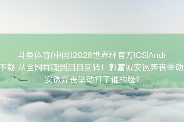 斗鱼体育(中国)2026世界杯官方IOS|Android手机app下载 从全网群嘲到泪目回转！郭富城安徽奔丧举动打了谁的脸？