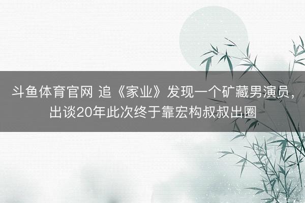 斗鱼体育官网 追《家业》发现一个矿藏男演员，出谈20年此次终于靠宏构叔叔出圈