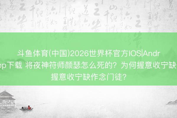 斗鱼体育(中国)2026世界杯官方IOS|Android手机app下载 将夜神符师颜瑟怎么死的？为何握意收宁缺作念门徒？