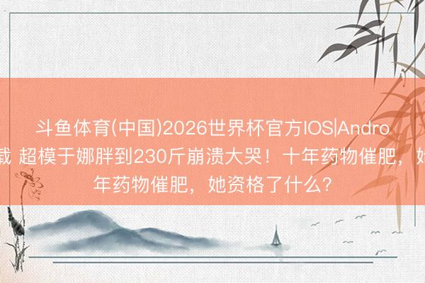 斗鱼体育(中国)2026世界杯官方IOS|Android手机app下载 超模于娜胖到230斤崩溃大哭!十年药物催肥,她资格了什么?