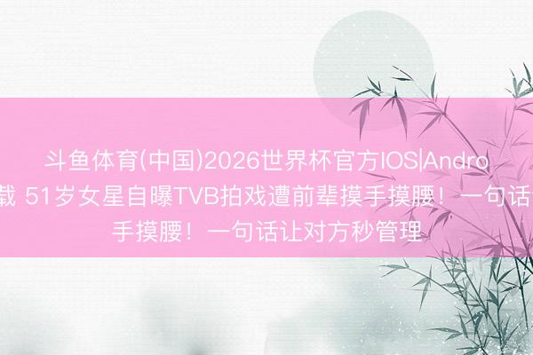 斗鱼体育(中国)2026世界杯官方IOS|Android手机app下载 51岁女星自曝TVB拍戏遭前辈摸手摸腰！一句话让对方秒管理
