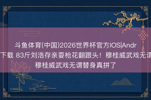 斗鱼体育(中国)2026世界杯官方IOS|Android手机app下载 83斤刘浩存亲耍枪花翻跟头！穆桂威武戏无谓替身真拼了