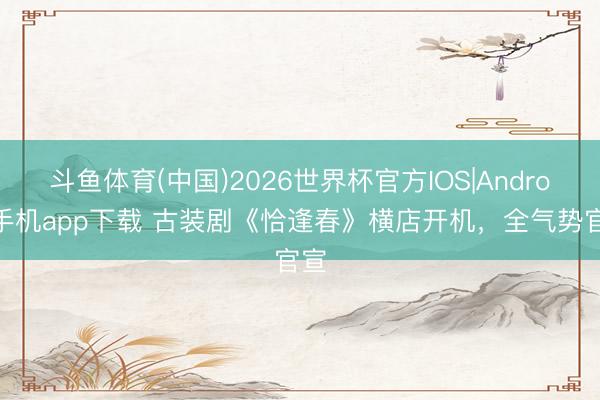 斗鱼体育(中国)2026世界杯官方IOS|Android手机app下载 古装剧《恰逢春》横店开机，全气势官宣