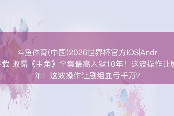 斗鱼体育(中国)2026世界杯官方IOS|Android手机app下载 败露《主角》全集最高入狱10年！这波操作让剧组血亏千万？