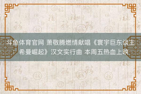 斗鱼体育官网 萧敬腾燃情献唱《寰宇巨东谈主:希曼崛起》汉文实行曲 本周五热血上映