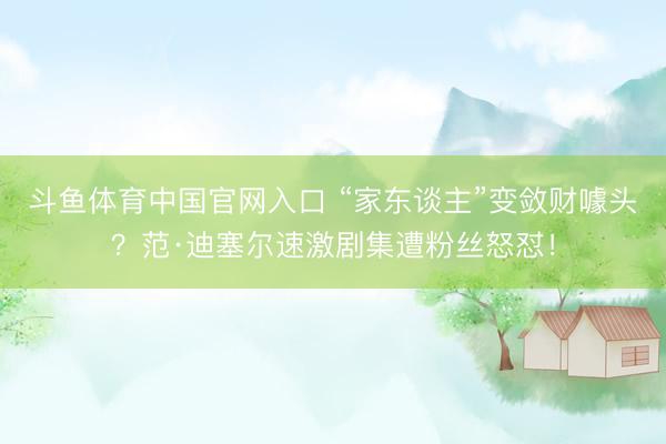 斗鱼体育中国官网入口 “家东谈主”变敛财噱头？范·迪塞尔速激剧集遭粉丝怒怼！