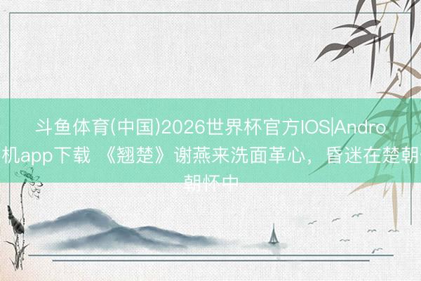 斗鱼体育(中国)2026世界杯官方IOS|Android手机app下载 《翘楚》谢燕来洗面革心，昏迷在楚朝怀中
