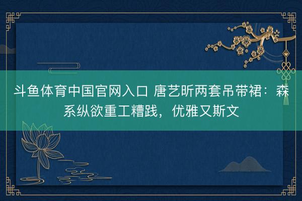 斗鱼体育中国官网入口 唐艺昕两套吊带裙：森系纵欲重工糟践，优雅又斯文
