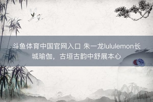 斗鱼体育中国官网入口 朱一龙lululemon长城瑜伽，古垣古韵中舒展本心